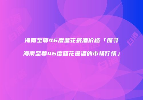 海南至尊46度蓝花瓷酒价格「探寻海南至尊46度蓝花瓷酒的市场行情」