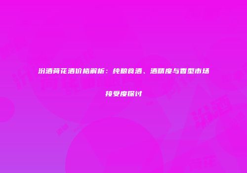 汾酒荷花酒价格解析：纯粮食酒、酒精度与香型市场接受度探讨