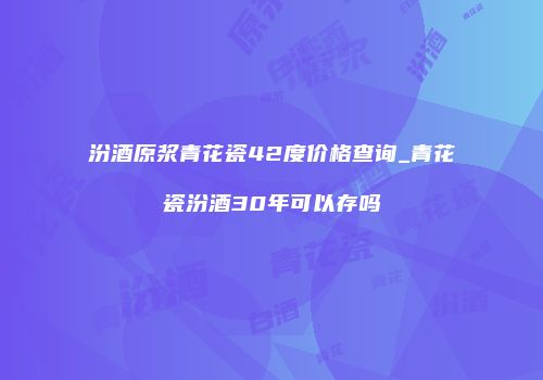 汾酒原浆青花瓷42度价格查询_青花瓷汾酒30年可以存吗
