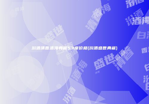 汾酒清香酒海典藏53度价格(汾酒盛世典藏)