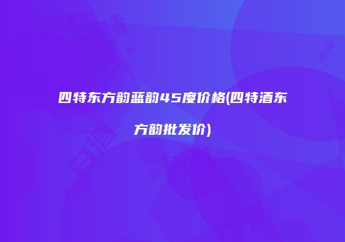 四特东方韵蓝韵45度价格(四特酒东方韵批发价)