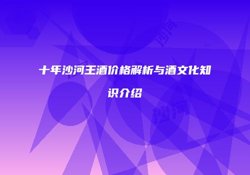 十年沙河王酒价格解析与酒文化知识介绍