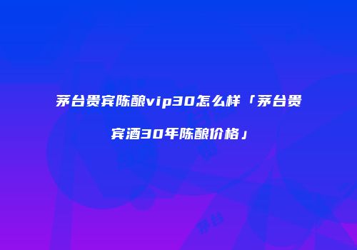 茅台贵宾陈酿vip30怎么样「茅台贵宾酒30年陈酿价格」