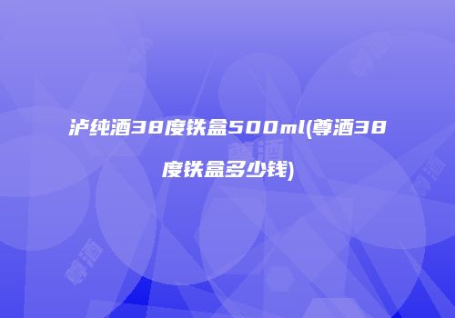 泸纯酒38度铁盒500ml(尊酒38度铁盒多少钱)