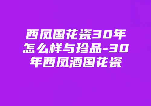 西凤国花瓷30年怎么样与珍品-30年西凤酒国花瓷
