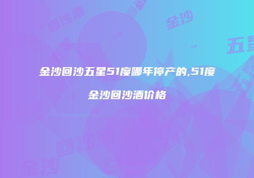 金沙回沙五星51度哪年停产的,51度金沙回沙酒价格
