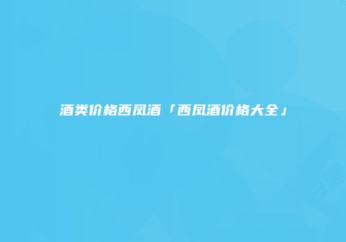 酒类价格西凤酒「西凤酒价格大全」