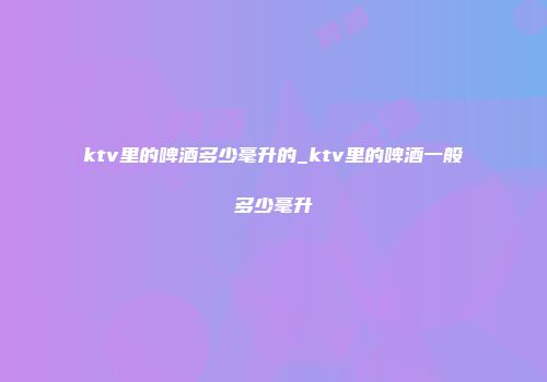 ktv里的啤酒多少毫升的_ktv里的啤酒一般多少毫升