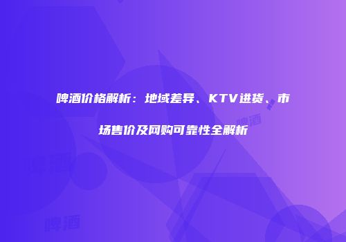 啤酒价格解析：地域差异、KTV进货、市场售价及网购可靠性全解析