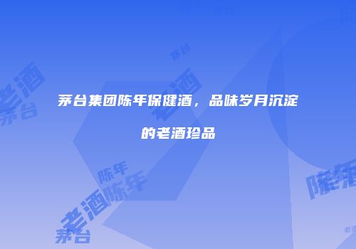茅台集团陈年保健酒，品味岁月沉淀的老酒珍品