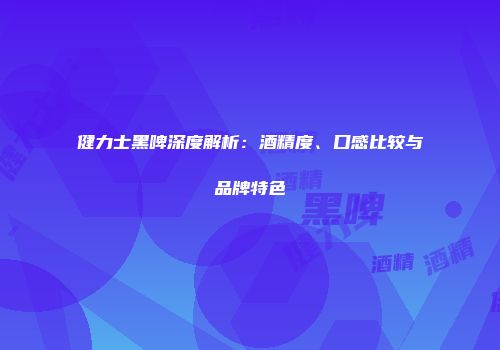健力士黑啤深度解析：酒精度、口感比较与品牌特色