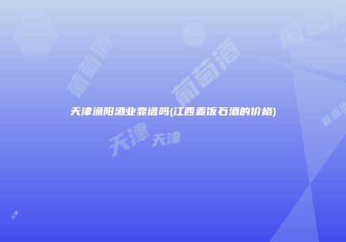 天津渔阳酒业靠谱吗(江西麦饭石酒的价格)