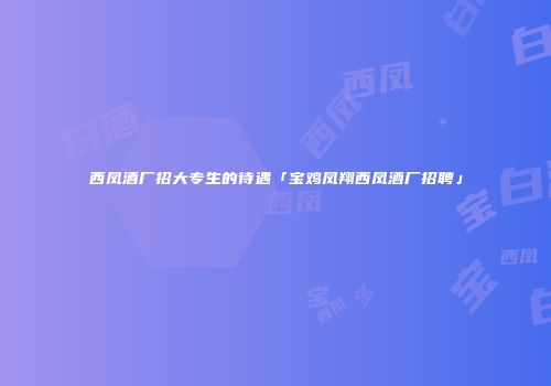 西凤酒厂招大专生的待遇「宝鸡凤翔西凤酒厂招聘」