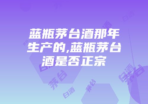 蓝瓶茅台酒那年生产的,蓝瓶茅台酒是否正宗