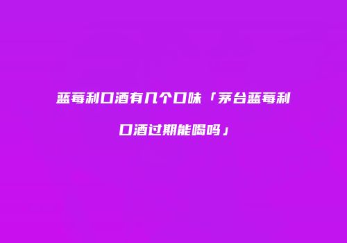 蓝莓利口酒有几个口味「茅台蓝莓利口酒过期能喝吗」
