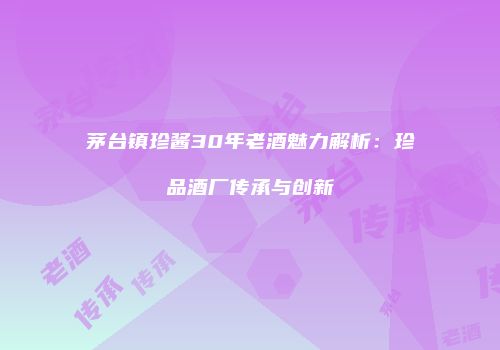 茅台镇珍酱30年老酒魅力解析：珍品酒厂传承与创新