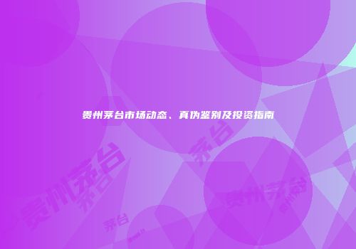 贵州茅台市场动态、真伪鉴别及投资指南
