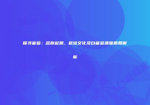 探寻葡萄：名称起源、栽培文化及白葡萄酒保质期解析