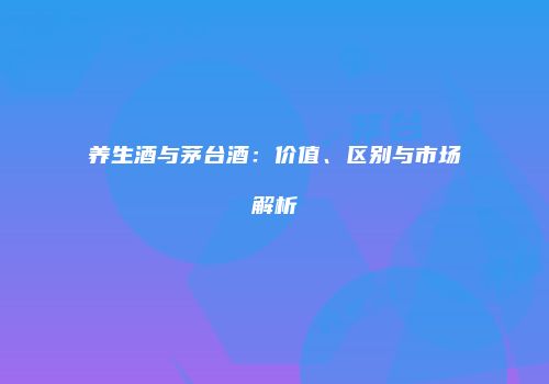 养生酒与茅台酒：价值、区别与市场解析