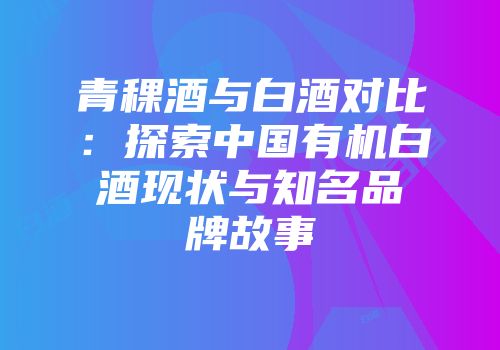 青稞酒与白酒对比：探索中国有机白酒现状与知名品牌故事