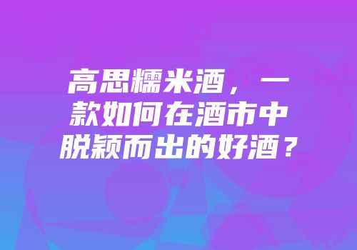 高思糯米酒，一款如何在酒市中脱颖而出的好酒？