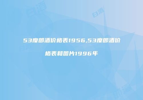 53度郎酒价格表1956,53度郎酒价格表和图片1996年