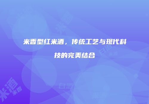 米香型红米酒，传统工艺与现代科技的完美结合