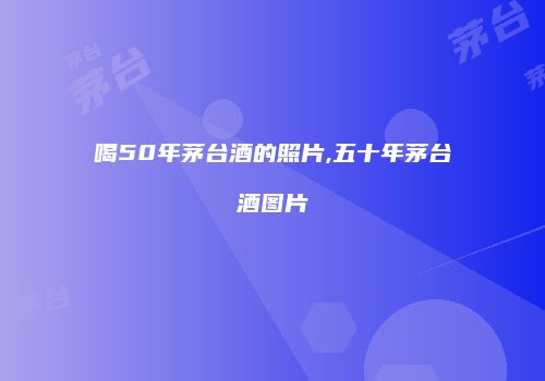 喝50年茅台酒的照片,五十年茅台酒图片