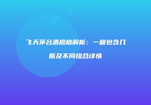 飞天茅台酒规格解析：一箱包含几瓶及不同组合详情