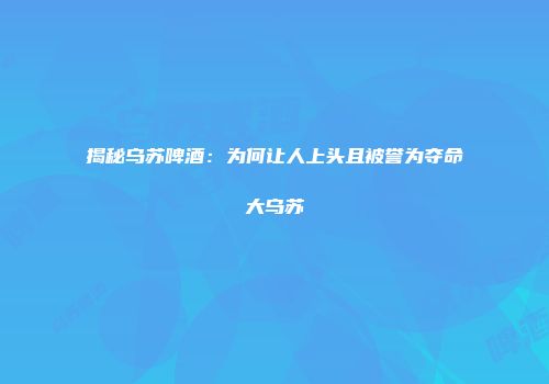 揭秘乌苏啤酒：为何让人上头且被誉为夺命大乌苏