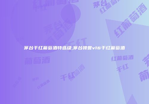 茅台干红葡萄酒特选级,茅台领誉v16干红葡萄酒