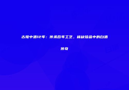 古隆中酒12年：传承百年工艺，稀缺珍品中的白酒传奇