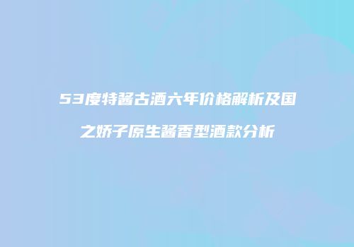 53度特酱古酒六年价格解析及国之娇子原生酱香型酒款分析