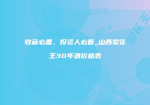 收藏必备，投资人必看_山西梨花王30年酒价格表