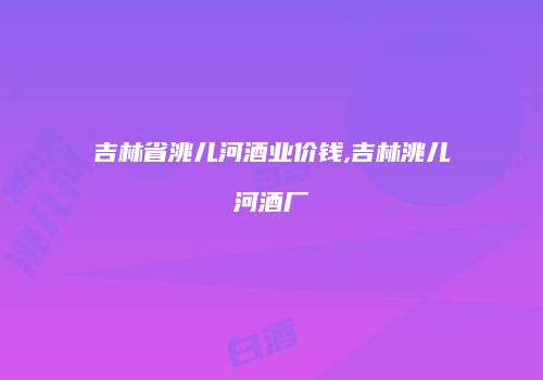 吉林省洮儿河酒业价钱,吉林洮儿河酒厂