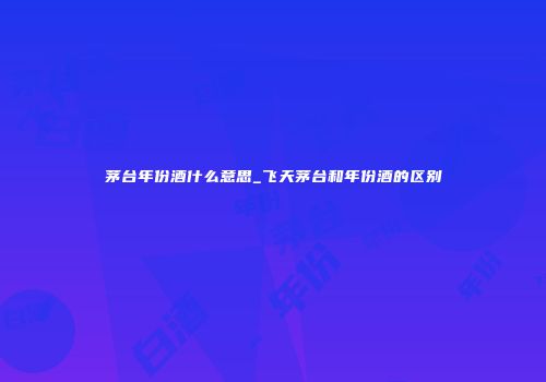 茅台年份酒什么意思_飞天茅台和年份酒的区别