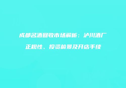 成都名酒回收市场解析：泸川酒厂正规性、投资前景及开店手续