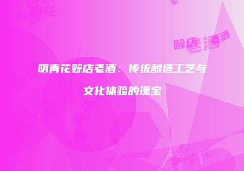明青花赊店老酒：传统酿造工艺与文化体验的瑰宝