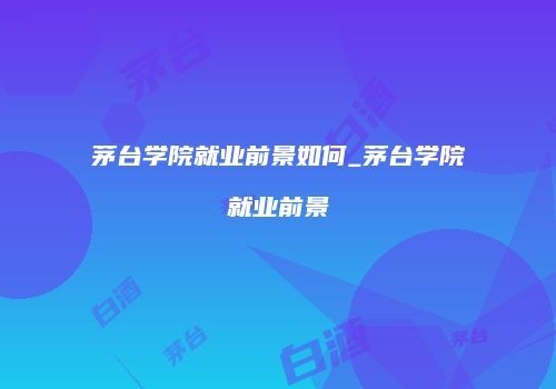 茅台学院就业前景如何_茅台学院就业前景
