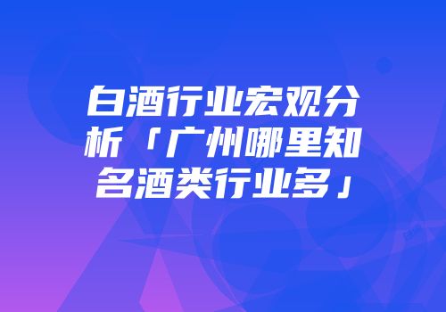 白酒行业宏观分析「广州哪里知名酒类行业多」