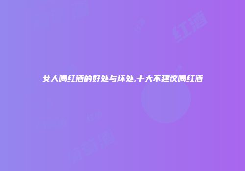 女人喝红酒的好处与坏处,十大不建议喝红酒