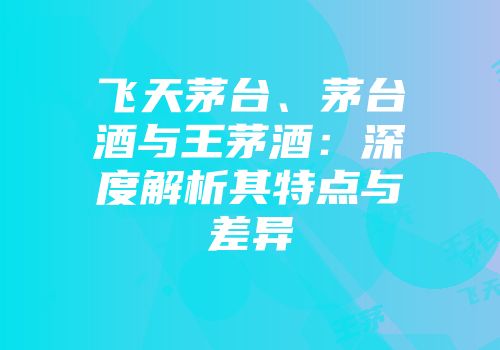 飞天茅台、茅台酒与王茅酒：深度解析其特点与差异