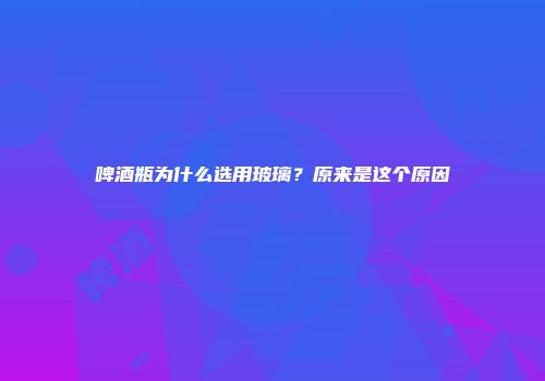 啤酒瓶为什么选用玻璃？原来是这个原因