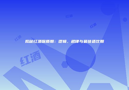 揭秘红酒保质期：逻辑、规律与最佳适饮期