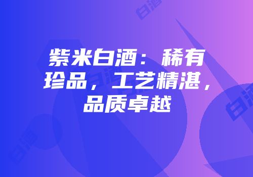 紫米白酒：稀有珍品，工艺精湛，品质卓越