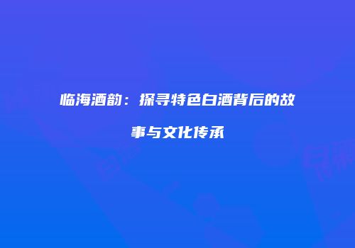 临海酒韵：探寻特色白酒背后的故事与文化传承