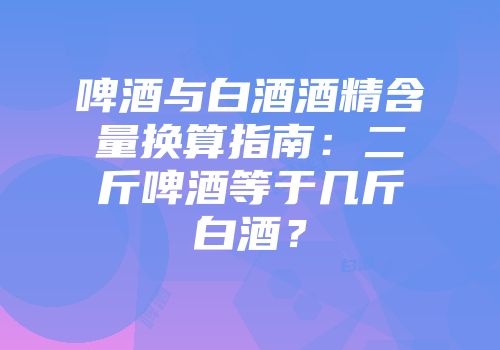 啤酒与白酒酒精含量换算指南：二斤啤酒等于几斤白酒？