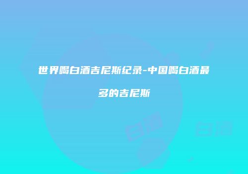 世界喝白酒吉尼斯纪录-中国喝白酒最多的吉尼斯