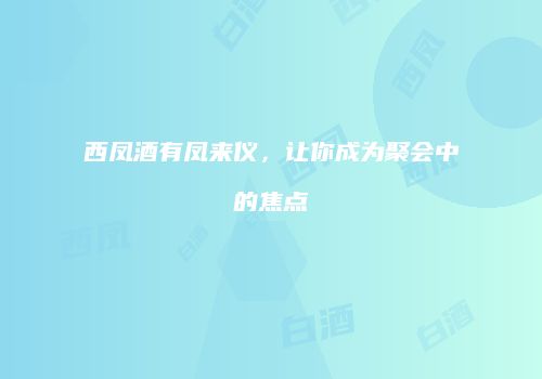 西凤酒有凤来仪，让你成为聚会中的焦点