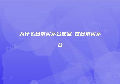 为什么日本买茅台便宜-在日本买茅台